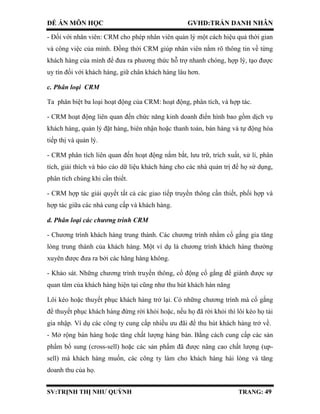 ĐỀ ÁN MÔN HỌC GVHD:TRẦN DANH NHÂN
SV:TRỊNH THỊ NHƯ QUỲNH TRANG: 49
- Đối với nhân viên: CRM cho phép nhân viên quản lý một cách hiệu quả thời gian
và công việc của mình. Đồng thời CRM giúp nhân viên nắm rõ thông tin về từng
khách hàng của mình để đưa ra phương thức hỗ trợ nhanh chóng, hợp lý, tạo được
uy tín đối với khách hàng, giữ chân khách hàng lâu hơn.
c. Phân loại CRM
Ta phân biệt ba loại hoạt động của CRM: hoạt động, phân tích, và hợp tác.
- CRM hoạt động liên quan đến chức năng kinh doanh điển hình bao gồm dịch vụ
khách hàng, quản lý đặt hàng, biên nhận hoặc thanh toán, bán hàng và tự động hóa
tiếp thị và quản lý.
- CRM phân tích liên quan đến hoạt động nắm bắt, lưu trữ, trích xuất, xử lí, phân
tích, giải thích và báo cáo dữ liệu khách hàng cho các nhà quản trị để họ sử dụng,
phân tích chúng khi cần thiết.
- CRM hợp tác giải quyết tất cả các giao tiếp truyền thông cần thiết, phối hợp và
hợp tác giữa các nhà cung cấp và khách hàng.
d. Phân loại các chương trình CRM
- Chương trình khách hàng trung thành. Các chương trình nhằm cố gắng gia tăng
lòng trung thành của khách hàng. Một ví dụ là chương trình khách hàng thường
xuyên được đưa ra bởi các hãng hàng không.
- Khảo sát. Những chương trình truyền thông, cổ động cố gắng để giành được sự
quan tâm của khách hàng hiện tại cũng như thu hút khách hàn năng
Lôi kéo hoặc thuyết phục khách hàng trở lại. Có những chương trình mà cố gắng
để thuyết phục khách hàng đừng rời khỏi hoặc, nếu họ đã rời khỏi thì lôi kéo họ tái
gia nhập. Ví dụ các công ty cung cấp nhiều ưu đãi để thu hút khách hàng trở về.
- Mở rộng bán hàng hoặc tăng chất lượng hàng bán. Bằng cách cung cấp các sản
phẩm bổ sung (cross-sell) hoặc các sản phẩm đã được nâng cao chất lượng (up-
sell) mà khách hàng muốn, các công ty làm cho khách hàng hài lòng và tăng
doanh thu của họ.
 