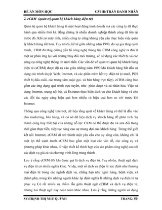 ĐỀ ÁN MÔN HỌC GVHD:TRẦN DANH NHÂN
SV:TRỊNH THỊ NHƯ QUỲNH TRANG: 50
2. eCRM (quản trị quan hệ khách hàng điện tử)
Quản trị quan hệ khách hàng là một hoạt động kinh doanh mà các công ty đã thực
hành qua nhiều thời kì. Bằng chứng là nhiều doanh nghiệp thành công đã tồn tại
trước đó. Khi có máy tính, nhiều công ty cũng không yêu cầu thực hiện việc quản
lý khách hàng tốt hơn. Tuy nhiên, kể từ giữa những năm 1990, do sự gia tăng cạnh
tranh, CRM đã tăng cường yếu tố công nghệ thông tin. CRM công nghệ ra đời là
một sự phản ứng lại với những thay đổi môi trường, có sử dụng các thiết bị và các
công cụ công nghệ thông tin mới nhất. Các vấn đề về quản trị quan hệ khách hàng
điện tử (eCRM) được đặt ra vào giữa những năm 1990 khi khách hàng bắt đầu sử
dụng các trình duyệt Web, Internet, và các phần mềm hỗ trợ điện tử (e-mail, POS
thiết bị đầu cuối, các trung tâm cuộc gọi, và bán hàng trực tiếp). eCRM cũng bao
gồm các ứng dụng quá trình trực tuyến, như phân đoạn và cá nhân hóa. Việc sử
dụng Internet, mạng nội bộ, và Extranet thực hiện dịch vụ cho khách hàng và cho
các đối tác ngày càng hiệu quả hơn nhiều và hiệu quả hơn so với trước khi
Internet.
Thông qua công nghệ Internet, dữ liệu tổng quát về khách hàng có thể là đầu vào
cho marketing, bán hàng, và cơ sở dữ liệu dịch vụ khách hàng để phân tích. Sự
thành công hay thất bại của những nỗ lực CRM có thể được đo và sửa đổi trong
thời gian thực tiễn, tiếp tục nâng cao sự mong đợi của khách hàng. Trong thế giới
kết nối Internet, eCRM đã trở thành một yêu cầu cho sự sống còn, không chỉ là
một lợi thế cạnh tranh. eCRM bao gồm một loạt các vấn đề, các công cụ và
phương pháp khác nhau, từ việc thiết kế thích hợp của sản phẩm công nghệ cao tới
các dịch vụ giá cả và chương trình lòng trung thành .
Lưu ý rằng eCRM đôi khi được gọi là dịch vụ điện tử. Tuy nhiên, thuật ngữ dịch
vụ điện tử có nhiều nghĩa khác. Ví dụ, một số dịch vụ điện tử xác định như thương
mại điện tử trong các ngành dịch vụ, chẳng hạn như ngân hàng, bệnh viện, và
chính phủ, trong khi những ngành khác lại định nghĩa là những dịch vụ điện tử tự
phục vụ. Có rất nhiều sự nhầm lẫn giữa thuật ngữ eCRM và dịch vụ điện tử,
nhưng hai thuật ngữ này hoàn toàn khác nhau. Lưu ý rằng những người sử dụng
 