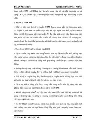 ĐỀ ÁN MÔN HỌC GVHD:TRẦN DANH NHÂN
SV:TRỊNH THỊ NHƯ QUỲNH TRANG: 51
thuật ngữ eCRM và CRM để thay thế cho nhau. Hầu hết các nhà cung cấp chỉ sử
dụng CRM, và các tài liệu kế toán-nghiệp vụ sử dụng thuật ngữ đó thường xuyên
nhất.
3. Phạm vi của CRM
- Đối với các giao dịch trực tuyến, CRM thường cung cấp các tính năng giúp
đỡ. Ngoài ra, nếu một sản phẩm được mua phi trực tuyến (off-line), dịch vụ khách
hàng có thể được cung cấp trực tuyến. Ví dụ, nếu một người tiêu dùng mua một
sản phẩm off-line và có nhu cầu tư vấn về vấn đề làm thế nào để sử dụng nó,
người đó có thể tìm thấy hướng dẫn chi tiết trực tiếp từ trang web trực tuyến (ví
dụ, livemanuals.com).
- Theo Voss (2000), có ba cấp độ của CRM:
+ Dịch vụ nền tảng. Điều này bao gồm các dịch vụ tối thiểu cần thiết, chẳng hạn
như trang web có sự tương tác (ví dụ, làm thế nào dịch vụ được cung cấp một cách
nhanh chóng và chính xác), trang web giúp nâng cao hiệu quả, và thực hiện đơn
hàng.
+ Trung tâm dịch vụ khách hàng. Những dịch vụ này để theo dõi, cấu hình và tuỳ
biến, và bảo mật và tin cậy. Đây là những dịch vụ khách hàng quan trọng nhất.
+ Giá trị dịch vụ gia tăng. Đây là những dịch vụ phụ thêm, chẳng hạn như môi
giới, đấu giá trực tuyến, và giáo dục và đào tạo trực tuyến.
- Dịch vụ khách hàng nên được cung cấp trong suốt toàn bộ vòng đời sản
phẩm. Bốn phần sau hợp thành chuỗi giá trị cho CRM:
+ Khách hàng mua lại (hỗ trợ việc mua lại). Một chiến lược dịch vụ phản ánh và
củng cố thương hiệu của công ty và cung cấp thông tin cho khách hàng tiềm năng
để khuyến khích họ mua.
+ Hỗ trợ khách hàng trong quá trình mua. Chiến lược dịch vụ này cung cấp một
môi trường mua sắm mà người tiêu dùng thấy hiệu quả, cung cấp nhiều thông tin,
và hữu ích.
 