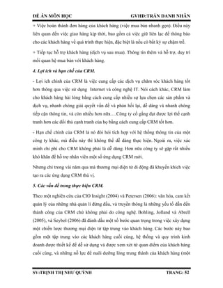 ĐỀ ÁN MÔN HỌC GVHD:TRẦN DANH NHÂN
SV:TRỊNH THỊ NHƯ QUỲNH TRANG: 52
+ Việc hoàn thành đơn hàng của khách hàng (việc mua bán nhanh gọn). Điều này
liên quan đến việc giao hàng kịp thời, bao gồm cả việc giữ liên lạc để thông báo
cho các khách hàng về quá trình thực hiện, đặc biệt là nếu có bất kỳ sự chậm trễ.
+ Tiếp tục hỗ trợ khách hàng (dịch vụ sau mua). Thông tin thêm và hỗ trợ, duy trì
mối quan hệ mua bán với khách hàng.
4. Lợi ích và hạn chế của CRM.
- Lợi ích chính của CRM là việc cung cấp các dịch vụ chăm sóc khách hàng tốt
hơn thông qua việc sử dụng Internet và công nghệ IT. Nói cách khác, CRM làm
cho khách hàng hài lòng bằng cách cung cấp nhiều sự lựa chọn các sản phẩm và
dịch vụ, nhanh chóng giải quyết vấn đề và phản hồi lại, dễ dàng và nhanh chóng
tiếp cận thông tin, và còn nhiều hơn nữa….Công ty cố gắng đạt được lợi thế cạnh
tranh hơn các đối thủ cạnh tranh của họ bằng cách cung cấp CRM tốt hơn.
- Hạn chế chính của CRM là nó đòi hỏi tích hợp với hệ thống thông tin của một
công ty khác, mà điều này thì không thể dễ dàng thực hiện. Ngoài ra, việc xác
minh chi phí cho CRM không phải là dễ dàng. Hơn nữa công ty sẽ gặp rất nhiều
khó khăn để hỗ trợ nhân viên một số ứng dụng CRM mới.
Nhưng chỉ trong vài năm qua mà thương mại điện tử di động đã khuyến khích việc
tạo ra các ứng dụng CRM thú vị.
5. Các vấn đề trong thực hiện CRM.
Theo một nghiên cứu của CIO Insight (2004) và Petersen (2006): văn hóa, cam kết
quản lý của những nhà quản lí đứng đầu, và truyền thông là những yếu tố dẫn đến
thành công của CRM chứ không phải do công nghệ. Bohling, Jolland và Abrell
(2005), và Seybol (2006) đã đánh dấu một số bước quan trọng trong việc xây dựng
một chiến lược thương mại điện tử tập trung vào khách hàng. Các bước này bao
gồm một tập trung vào các khách hàng cuối cùng, hệ thống và quy trình kinh
doanh được thiết kế để dễ sử dụng và được xem xét từ quan điểm của khách hàng
cuối cùng, và những nỗ lực để nuôi dưỡng lòng trung thành của khách hàng (một
 