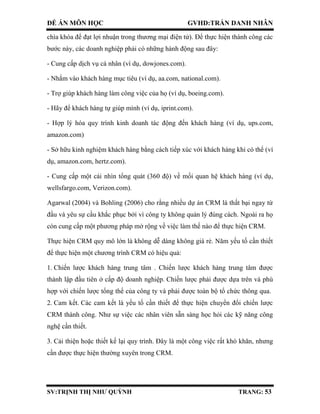 ĐỀ ÁN MÔN HỌC GVHD:TRẦN DANH NHÂN
SV:TRỊNH THỊ NHƯ QUỲNH TRANG: 53
chìa khóa để đạt lợi nhuận trong thương mại điện tử). Để thực hiện thành công các
bước này, các doanh nghiệp phải có những hành động sau đây:
- Cung cấp dịch vụ cá nhân (ví dụ, dowjones.com).
- Nhắm vào khách hàng mục tiêu (ví dụ, aa.com, national.com).
- Trợ giúp khách hàng làm công việc của họ (ví dụ, boeing.com).
- Hãy để khách hàng tự giúp mình (ví dụ, iprint.com).
- Hợp lý hóa quy trình kinh doanh tác động đến khách hàng (ví dụ, ups.com,
amazon.com)
- Sở hữu kinh nghiệm khách hàng bằng cách tiếp xúc với khách hàng khi có thể (ví
dụ, amazon.com, hertz.com).
- Cung cấp một cái nhìn tổng quát (360 độ) về mối quan hệ khách hàng (ví dụ,
wellsfargo.com, Verizon.com).
Agarwal (2004) và Bohling (2006) cho rằng nhiều dự án CRM là thất bại ngay từ
đầu và yêu sự cầu khắc phục bởi vì công ty không quản lý đúng cách. Ngoài ra họ
còn cung cấp một phương pháp mở rộng về việc làm thế nào để thực hiện CRM.
Thực hiện CRM quy mô lớn là không dễ dàng không giá rẻ. Năm yếu tố cần thiết
để thực hiện một chương trình CRM có hiệu quả:
1. Chiến lược khách hàng trung tâm . Chiến lược khách hàng trung tâm được
thành lập đầu tiên ở cấp độ doanh nghiệp. Chiến lược phải được dựa trên và phù
hợp với chiến lược tổng thể của công ty và phải được toàn bộ tổ chức thông qua.
2. Cam kết. Các cam kết là yếu tố cần thiết để thực hiện chuyển đổi chiến lược
CRM thành công. Như sự việc các nhân viên sẵn sàng học hỏi các kỹ năng công
nghệ cần thiết.
3. Cải thiện hoặc thiết kế lại quy trình. Đây là một công việc rất khó khăn, nhưng
cần được thực hiện thường xuyên trong CRM.
 