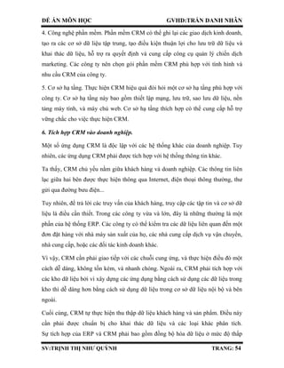 ĐỀ ÁN MÔN HỌC GVHD:TRẦN DANH NHÂN
SV:TRỊNH THỊ NHƯ QUỲNH TRANG: 54
4. Công nghệ phần mềm. Phần mềm CRM có thể ghi lại các giao dịch kinh doanh,
tạo ra các cơ sở dữ liệu tập trung, tạo điều kiện thuận lợi cho lưu trữ dữ liệu và
khai thác dữ liệu, hỗ trợ ra quyết định và cung cấp công cụ quản lý chiến dịch
marketing. Các công ty nên chọn gói phần mềm CRM phù hợp với tình hình và
nhu cầu CRM của công ty.
5. Cơ sở hạ tầng. Thực hiện CRM hiệu quả đòi hỏi một cơ sở hạ tầng phù hợp với
công ty. Cơ sở hạ tầng này bao gồm thiết lập mạng, lưu trữ, sao lưu dữ liệu, nền
tảng máy tính, và máy chủ web. Cơ sở hạ tầng thích hợp có thể cung cấp hỗ trợ
vững chắc cho việc thực hiện CRM.
6. Tích hợp CRM vào doanh nghiệp.
Một số ứng dụng CRM là độc lập với các hệ thống khác của doanh nghiệp. Tuy
nhiên, các ứng dụng CRM phải được tích hợp với hệ thống thông tin khác.
Ta thấy, CRM chủ yếu nằm giữa khách hàng và doanh nghiệp. Các thông tin liên
lạc giữa hai bên được thực hiện thông qua Internet, điện thoại thông thường, thư
gửi qua đường bưu điện...
Tuy nhiên, để trả lời các truy vấn của khách hàng, truy cập các tập tin và cơ sở dữ
liệu là điều cần thiết. Trong các công ty vừa và lớn, đây là những thường là một
phần của hệ thống ERP. Các công ty có thể kiểm tra các dữ liệu liên quan đến một
đơn đặt hàng với nhà máy sản xuất của họ, các nhà cung cấp dịch vụ vận chuyển,
nhà cung cấp, hoặc các đối tác kinh doanh khác.
Vì vậy, CRM cần phải giao tiếp với các chuỗi cung ứng, và thực hiện điều đó một
cách dễ dàng, không tốn kém, và nhanh chóng. Ngoài ra, CRM phải tích hợp với
các kho dữ liệu bởi vì xây dựng các ứng dụng bằng cách sử dụng các dữ liệu trong
kho thì dễ dàng hơn bằng cách sử dụng dữ liệu trong cơ sở dữ liệu nội bộ và bên
ngoài.
Cuối cùng, CRM tự thực hiện thu thập dữ liệu khách hàng và sản phẩm. Điều này
cần phải được chuẩn bị cho khai thác dữ liệu và các loại khác phân tích.
Sự tích hợp của ERP và CRM phải bao gồm đồng bộ hóa dữ liệu ở mức độ thấp
 