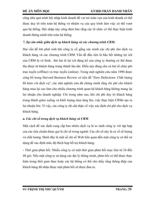 ĐỀ ÁN MÔN HỌC GVHD:TRẦN DANH NHÂN
SV:TRỊNH THỊ NHƯ QUỲNH TRANG: 55
cũng như quá trình hội nhập kinh doanh để vai trò toàn vẹn của kinh doanh có thể
được duy trì trên toàn hệ thống và nhiệm vụ của quy trình làm việc có thể vượt
qua hệ thống. Hội nhập này cũng đảm bảo rằng các tổ chức có thể thực hiện kinh
doanh thông minh trên toàn hệ thống.
7. Sự cân nhắc giữa dịch vụ khách hàng và các chương trình CRM.
Hai vấn đề lớn phát sinh khi công ty cố gắng xác minh các chi phí cho dịch vụ
khách hàng và các chương trình CRM. Vấn đề đầu tiên là hầu hết những lợi ích
của CRM là vô hình, thứ hai là lợi ích đáng kể của công ty thường có thể được
thu được từ khách hàng trung thành lâu dài. Điều này đúng cho cả hai tổ chức phi
trực tuyến (offline) và trực tuyến (online). Trong một nghiên cứu năm 1990 được
công bố trong Harvard Business Review có tiêu đề "Zero Defections: Chất lượng
Đi kèm với dịch vụ", các nhà nghiên cứu đã chứng minh rằng chi phí cho khách
hàng mua lại cao làm cho nhiều chương trình quan hệ khách hàng không mang lại
lợi nhuận cho doanh nghiệp. Chỉ trong năm sau, khi chi phí duy trì khách hàng
trung thành giảm xuống và khối lượng mua tăng lên, việc thực hiện CRMs tạo ra
lợi nhuận lớn. Vì vậy, các công ty rất cẩn thận về việc xác định chi phí cho dịch vụ
khách hàng.
a. Các chỉ số trong dịch vụ khách hàng và CRM.
Một cách để xác định cung cấp bao nhiêu dịch vụ là so sánh công ty với tập hợp
của các tiêu chuẩn được gọi là chỉ số trong ngành. Các chỉ số này là cả về số lượng
và chất lượng. Dưới đây là một số chỉ số Web liên quan đến một công ty có thể sử
dụng để xác định mức độ thích hợp hỗ trợ khách hàng:
- Thời gian phản hồi. Nhiều công ty có một thời gian phản hồi mục tiêu từ 24 đến
48 giờ. Nếu một công ty sử dụng các đại lý thông minh, phản hồi có thể được thực
hiện trong thời gian thực hoặc các hệ thống có thể cho thấy rằng thông điệp của
khách hàng đã nhận được một phản hồi sẽ được đưa ra.
 