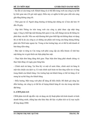 ĐỀ ÁN MÔN HỌC GVHD:TRẦN DANH NHÂN
SV:TRỊNH THỊ NHƯ QUỲNH TRANG: 56
- Sự sẵn có của trang web. Khách hàng sẽ có thể đến trang web của công ty tại bất
kỳ thời gian nào (24 giờ một ngày). Điều này có nghĩa là thời gian chết nên càng
gần bằng không càng tốt.
- Thời gian tải về. Người dùng thường sẽ không đợi những tải về kéo dài hơn 10
đến 20 giây.
- Kịp thời. Thông tin trên trang web của công ty phải được cập nhật từng
ngày. Công ty thiết lập một khoảng thời gian (ví dụ, mỗi tháng) mà tại đó thông tin
phải được sửa đổi. Nếu sau một khoảng thời gian thiết lập mà không được sử dụng
thì có thể là do các công ty có những sản phẩm mới trong cửa hàng nhưng không
phải trên Web hoặc ngược lại. Trong cả hai trường hợp, nó có thể bị mất doanh số
bán hàng tiềm năng.
- Bảo mật và riêng tư. Các trang web phải cung cấp các điều khoản về tính bảo
mật thông tin và giải thích các biện pháp bảo mật.
- Thực hiện đơn hàng đúng thời gian. Thực hiện đơn hàng phải nhanh chóng và
thực hiện đúng với ngày giao hàng hứa.
- Chính sách trả hàng. Tại Hoa Kỳ và một số nước khác, chính sách trả hàng là
một tiêu chuẩn của dịch vụ. Có một chính sách hoàn trả làm tăng niềm tin và lòng
trung thành của khách hàng. Các trường hợp mà khách hàng có thể trả hàng về sẽ
mang lại sự hài lòng cho khách hàng.
- Điều hướng. Một trang web phải dễ dàng để điều khiển. Để đánh giá năng lực
điều hướng, các công ty có thể đo số lượng khách hàng đi vào sâu trong một đơn
đặt hàng.
b. eCRM phân tích
CRM phân tích đề cập đến việc sử dụng các kỹ thuật phân tích kinh doanh và kinh
doanh thông minh, chẳng hạn như khai thác dữ liệu và phân tích xử lý trực tuyến
để ứng dụng CRM.
 