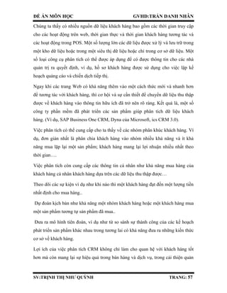 ĐỀ ÁN MÔN HỌC GVHD:TRẦN DANH NHÂN
SV:TRỊNH THỊ NHƯ QUỲNH TRANG: 57
Chúng ta thấy có nhiều nguồn dữ liệu khách hàng bao gồm các thời gian truy cập
cho các hoạt động trên web, thời gian thực và thời gian khách hàng tương tác và
các hoạt động trong POS. Một số lượng lớn các dữ liệu được xử lý và lưu trữ trong
một kho dữ liệu hoặc trong một siêu thị dữ liệu hoặc chỉ trong cơ sở dữ liệu. Một
số loại công cụ phân tích có thể được áp dụng để có được thông tin cho các nhà
quản trị ra quyết định, ví dụ, hồ sơ khách hàng được sử dụng cho việc lập kế
hoạch quảng cáo và chiến dịch tiếp thị.
Ngay khi các trang Web có khả năng thêm vào một cách thức mới và nhanh hơn
để tương tác với khách hàng, thì cơ hội và sự cần thiết để chuyển dữ liệu thu thập
được về khách hàng vào thông tin hữu ích đã trở nên rõ ràng. Kết quả là, một số
công ty phần mềm đã phát triển các sản phẩm giúp phân tích dữ liệu khách
hàng. (Ví dụ, SAP Business One CRM, Dyna của Microsoft, ics CRM 3.0).
Việc phân tích có thể cung cấp cho ta thấy về các nhóm phân khúc khách hàng. Ví
dụ, đơn giản nhất là phân chia khách hàng vào nhóm nhiều khả năng và ít khả
năng mua lặp lại một sản phẩm; khách hàng mang lại lợi nhuận nhiều nhất theo
thời gian….
Việc phân tích còn cung cấp các thông tin cá nhân như khả năng mua hàng của
khách hàng cá nhân khách hàng dựa trên các dữ liệu thu thập được…
Theo dõi các sự kiện ví dụ như khi nào thì một khách hàng đạt đến một lượng tiền
nhất định cho mua hàng..
Dự đoán kịch bản như khả năng một nhóm khách hàng hoặc một khách hàng mua
một sản phẩm tương tự sản phẩm đã mua..
Đưa ra mô hình tiên đoán, ví dụ như từ so sánh sự thành công của các kế hoạch
phát triển sản phẩm khác nhau trong tương lai có khả năng đưa ra những kiến thức
cơ sở về khách hàng.
Lợi ích của việc phân tích CRM không chỉ làm cho quan hệ với khách hàng tốt
hơn mà còn mang lại sự hiệu quả trong bán hàng và dịch vụ, trong cải thiện quản
 