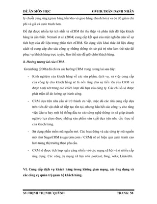 ĐỀ ÁN MÔN HỌC GVHD:TRẦN DANH NHÂN
SV:TRỊNH THỊ NHƯ QUỲNH TRANG: 58
lý chuỗi cung ứng (giảm hàng tồn kho và giao hàng nhanh hơn) và do đó giảm chi
phí và giá cả cạnh tranh hơn.
Để đạt được nhiều lợi ích nhất từ eCRM thì thu thập và phân tích dữ liệu khách
hàng là cần thiết. Nemati et al. (2004) cung cấp kết quả của một nghiên cứu về sự
tích hợp của dữ liệu trong phân tích eCRM. Sử dụng việc khai thác dữ liệu đúng
cách sẽ cung cấp cho các công ty những thông tin có giá trị như làm thế nào để
phục vụ khách hàng trực tuyến, làm thế nào để giữ chân khách hàng.
8. Hướng tương lai của CRM.
Greenberg (2006) đã chỉ ra các hướng CRM trong tương lai sau đây:
- Kinh nghiệm của khách hàng về các sản phẩm, dịch vụ, và việc cung cấp
của công ty cho khách hàng sẽ là nền tảng cho sự tiến lên của CRM và
được xem xét trong các chiến lược dài hạn của công ty. Các chỉ số sẽ được
phát triển để đo lường sự thành công.
- CRM dựa trên nhu cầu sẽ trở thành ưu việt, mặc dù các nhà cung cấp dựa
trên tiền đề vật chất sẽ tiếp tục tồn tại, nhưng hầu hết các công ty cho rằng
việc đầu tư hay một hệ thống đầu tư vào công nghệ thông tin sẽ giúp doanh
nghiệp lựa chọn được những sản phẩm sản xuất dựa trên nhu cầu thực tế
của khách hàng.
- Sử dụng phần mềm mã nguồn mở. Các hoạt động và các công ty mã nguồn
mở như SugarCRM (sugarcrm.com / CRM) sẽ có hiệu quả cạnh tranh cao
hơn trong thị trường theo yêu cầu.
- CRM sẽ được tích hợp ngày càng nhiều với các mạng xã hội và ở nhiều cấp
ứng dụng. Các công cụ mạng xã hội như podcast, blog, wiki, LinkedIn.
VI. Cung cấp dịch vụ khách hàng trong không gian mạng, các ứng dụng và
các công cụ quản trị quan hệ khách hàng.
 