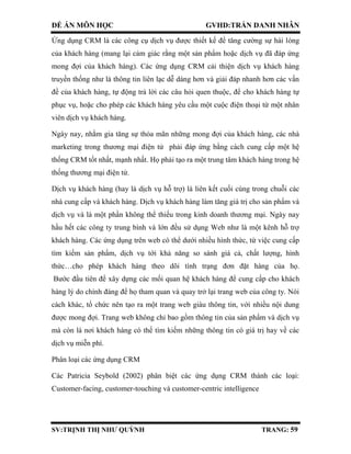 ĐỀ ÁN MÔN HỌC GVHD:TRẦN DANH NHÂN
SV:TRỊNH THỊ NHƯ QUỲNH TRANG: 59
Ứng dụng CRM là các công cụ dịch vụ được thiết kế để tăng cường sự hài lòng
của khách hàng (mang lại cảm giác rằng một sản phẩm hoặc dịch vụ đã đáp ứng
mong đợi của khách hàng). Các ứng dụng CRM cải thiện dịch vụ khách hàng
truyền thống như là thông tin liên lạc dễ dàng hơn và giải đáp nhanh hơn các vấn
đề của khách hàng, tự động trả lời các câu hỏi quen thuộc, để cho khách hàng tự
phục vụ, hoặc cho phép các khách hàng yêu cầu một cuộc điện thoại từ một nhân
viên dịch vụ khách hàng.
Ngày nay, nhằm gia tăng sự thỏa mãn những mong đợi của khách hàng, các nhà
marketing trong thương mại điện tử phải đáp ứng bằng cách cung cấp một hệ
thống CRM tốt nhất, mạnh nhất. Họ phải tạo ra một trung tâm khách hàng trong hệ
thống thương mại điện tử.
Dịch vụ khách hàng (hay là dịch vụ hỗ trợ) là liên kết cuối cùng trong chuỗi các
nhà cung cấp và khách hàng. Dịch vụ khách hàng làm tăng giá trị cho sản phẩm và
dịch vụ và là một phần không thể thiếu trong kinh doanh thương mại. Ngày nay
hầu hết các công ty trung bình và lớn đều sử dụng Web như là một kênh hỗ trợ
khách hàng. Các ứng dụng trên web có thể dưới nhiều hình thức, từ việc cung cấp
tìm kiếm sản phẩm, dịch vụ tới khả năng so sánh giá cả, chất lượng, hình
thức…cho phép khách hàng theo dõi tình trạng đơn đặt hàng của họ.
Bước đầu tiên để xây dựng các mối quan hệ khách hàng để cung cấp cho khách
hàng lý do chính đáng để họ tham quan và quay trở lại trang web của công ty. Nói
cách khác, tổ chức nên tạo ra một trang web giàu thông tin, với nhiều nội dung
được mong đợi. Trang web không chỉ bao gồm thông tin của sản phẩm và dịch vụ
mà còn là nơi khách hàng có thể tìm kiếm những thông tin có giá trị hay về các
dịch vụ miễn phí.
Phân loại các ứng dụng CRM
Các Patricia Seybold (2002) phân biệt các ứng dụng CRM thành các loại:
Customer-facing, customer-touching và customer-centric intelligence
 