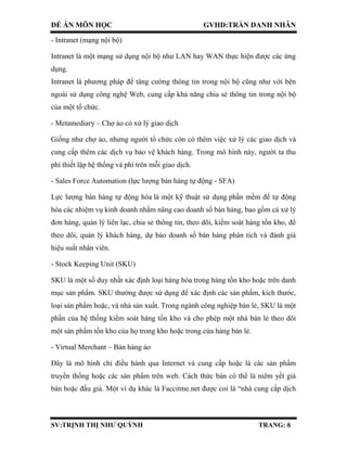 ĐỀ ÁN MÔN HỌC GVHD:TRẦN DANH NHÂN
SV:TRỊNH THỊ NHƯ QUỲNH TRANG: 6
- Intranet (mạng nội bộ)
Intranet là một mạng sử dụng nội bộ như LAN hay WAN thực hiện được các ứng
dụng.
Intranet là phương pháp để tǎng cường thông tin trong nội bộ cũng như với bên
ngoài sử dụng công nghệ Web, cung cấp khả nǎng chia sẻ thông tin trong nội bộ
của một tổ chức.
- Metamediary – Chợ ảo có xử lý giao dịch
Giống như chợ ảo, nhưng người tổ chức còn có thêm việc xử lý các giao dịch và
cung cấp thêm các dịch vụ bảo vệ khách hàng. Trong mô hình này, người ta thu
phí thiết lập hệ thống và phí trên mỗi giao dịch.
- Sales Force Automation (lực lượng bán hàng tự động - SFA)
Lực lượng bán hàng tự động hóa là một kỹ thuật sử dụng phần mềm để tự động
hóa các nhiệm vụ kinh doanh nhằm nâng cao doanh số bán hàng, bao gồm cả xử lý
đơn hàng, quản lý liên lạc, chia sẻ thông tin, theo dõi, kiểm soát hàng tồn kho, để
theo dõi, quản lý khách hàng, dự báo doanh số bán hàng phân tích và đánh giá
hiệu suất nhân viên.
- Stock Keeping Unit (SKU)
SKU là một số duy nhất xác định loại hàng hóa trong hàng tồn kho hoặc trên danh
mục sản phẩm. SKU thường được sử dụng để xác định các sản phẩm, kích thước,
loại sản phẩm hoặc, và nhà sản xuất. Trong ngành công nghiệp bán lẻ, SKU là một
phần của hệ thống kiểm soát hàng tồn kho và cho phép một nhà bán lẻ theo dõi
một sản phẩm tồn kho của họ trong kho hoặc trong cửa hàng bán lẻ.
- Virtual Merchant – Bán hàng ảo
Đây là mô hình chỉ điều hành qua Internet và cung cấp hoặc là các sản phẩm
truyền thống hoặc các sản phẩm trên web. Cách thức bán có thể là niêm yết giá
bán hoặc đấu giá. Một ví dụ khác là Faccitme.net được coi là “nhà cung cấp dịch
 