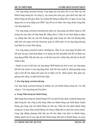 ĐỀ ÁN MÔN HỌC GVHD:TRẦN DANH NHÂN
SV:TRỊNH THỊ NHƯ QUỲNH TRANG: 60
- Các ứng dụng customer-facing. Ứng dụng này bao gồm tất cả các lĩnh vực mà
khách hàng tương tác với công ty: các trung tâm cuộc gọi, giao dịch trực tiếp với
khách hàng tại bàn giao dịch, lực lượng bán hàng tự động hóa và ngay cả các ứng
dụng trên cơ sở tự động của CRM hay hỗ trợ từ nhân viên cũng thuộc trong khu
vực ứng dụng này.
- Các ứng dụng customer-touching bao gồm các ứng dụng mà khách hàng có thể
tương tác trực tiếp với ứng dụng đó. Đáng chú ý ở đây là các hoạt động tự phục
vụ, chẳng hạn như các câu hỏi thường gặp (một trong các tiện ích thường thấy
nhất trên các trang web trên Internet), quản lý chiến dịch và các ứng dụng thương
mại điện tử có mục đích chung.
- Các ứng dụng customer-centric intelligence. Đây là các ứng dụng để phân tích
kết quả của quy trình hoạt động và sử dụng các kết quả phân tích để cải thiện các
ứng dụng CRM. Dữ liệu báo cáo và dữ liệu lưu trữ và khai thác dữ liệu là chủ đề
chính ở đây.
- Ngoài ra còn có thể chia các ứng dụng CRM thành loại thứ tư sau: các ứng dụng
kết nối trực tuyến và các ứng dụng khác. Kết nối trực tuyến là phương pháp cung
cấp cơ hội để xây dựng mối quan hệ cá nhân với rất nhiều người. Bao gồm các
phòng chat, blog, và danh sách thảo luận.
1. Các ứng dụng customer-facing
Các ứng dụng customer-facing là những nơi mà khách hàng tương tác với một
công ty. Các ứng dụng này bao gồm:
a. Trung Tâm tương tác khách hàng
Một trung tâm tương tác khách hàng (CIC) là một tổ chức dịch vụ khách hàng toàn
diện trong đó việc công ty bán hàng chăm sóc khách hàng của mình được truyền
thông qua hàng loạt các kênh thông tin liên lạc. Điều đó cho phép khách hàng
tương tác và giao tiếp, truyền thông với công ty bằng bất cứ cách nào mà họ muốn.
Cung cấp những chương trình đào tạo tốt cho nhân viên dịch vụ khách hàng,
những người mà sẽ truy cập dự liệu khách hàng như lịch sử khách hàng, các giao
 