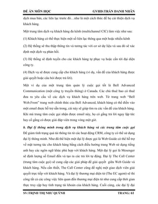 ĐỀ ÁN MÔN HỌC GVHD:TRẦN DANH NHÂN
SV:TRỊNH THỊ NHƯ QUỲNH TRANG: 61
dịch mua bán, các liên lạc trước đó…như là một cách thức để họ cải thiện dịch vụ
khách hàng.
Một trung tâm dịch vụ khách hàng đa kênh (multichannel CIC) làm việc như sau:
(1) Khách hàng có thể thực hiện một số liên lạc thông qua một hoặc nhiều kênh
(2) Hệ thống sẽ thu thập thông tin và tương tác với cơ sở dự liệu và sau đó sẽ xác
định một dịch vụ phản hồi.
(3) Hệ thống sẽ định tuyến cho các khách hàng tự phục vụ hoặc cần tới đại diện
công ty.
(4) Dịch vụ sẽ được cung cấp cho khách hàng (ví dụ, vấn đề của khách hàng được
giải quyết hoặc câu hỏi được trả lời).
Một ví dụ của một trung tâm quản lý cuộc gọi tốt là Bell Advanced
Communication (một công ty truyền thông) ở Canada. Các chủ thuê bao có thuê
đưa ra yêu cầu về các dịch vụ khách hàng trên web. Từ trang web “Bell
Web.From” trang web chính thức của Bell Advanced, khách hàng có thể điền vào
một email được hỗ trợ sẵn trong, cái này sẽ giúp tìm ra các vấn đề của khách hàng.
Khi mà trung tâm cuộc gọi nhận được email này, họ có gắng trả lời ngay lập tức
hay cố gắng có được giải đáp viên trong vòng một giờ.
b. Đại lý thông minh trong dịch vụ khách hàng và các trung tâm cuộc gọi
Để giảm tình trạng quá tải thông tin từ các hoạt động CRM, công ty có thể sử dụng
đại lý thông minh. Như đã thể hiện một đại lý được gọi là Web Guide có thể hỗ trợ
về mặt tương tác cho khách hàng bằng cách điều hướng trang Web sử dụng tiếng
anh hay các ngôn ngữ khác phù hợp với khách hàng. Một đại lý gọi là Mesenger
sẽ định lượng số Email đến và tạo ra các trả lời tự động. Đại lý The Call Center
(trung tâm cuộc gọi) sẽ cung cấp các giải pháp để giải quyết giữa Web Guide và
khách hàng. Nếu cần thiết, The Call Center cũng đề nghị một giao dịch viên giải
quyết trực tiếp với khách hàng. Và đại lý thương mại diện tử (The EC agent) sẽ thi
công tất cả các công việc liên quan đến thương mại điện tử như cung cấp thời gian
thực truy cập hay tình trạng tài khoản của khách hàng. Cuối cùng, các đại lý đại
 