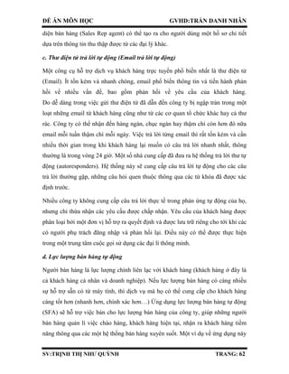 ĐỀ ÁN MÔN HỌC GVHD:TRẦN DANH NHÂN
SV:TRỊNH THỊ NHƯ QUỲNH TRANG: 62
diện bán hàng (Sales Rep agent) có thể tạo ra cho người dùng một hồ sơ chi tiết
dựa trên thông tin thu thập được từ các đại lý khác.
c. Thư điện tử trả lời tự động (Email trả lời tự động)
Một công cụ hỗ trợ dịch vụ khách hàng trực tuyến phổ biến nhất là thư điện tử
(Email). Ít tốn kém và nhanh chóng, email phổ biến thông tin và tiến hành phản
hồi về nhiều vấn đề, bao gồm phản hồi về yêu cầu của khách hàng.
Do dễ dàng trong việc gửi thư điện tử đã dẫn đến công ty bị ngập tràn trong một
loạt những email từ khách hàng cũng như từ các cơ quan tổ chức khác hay cả thư
rác. Công ty có thể nhận đến hàng ngàn, chục ngàn hay thậm chí còn hơn đó nữa
email mỗi tuần thậm chí mỗi ngày. Việc trả lời từng email thì rất tốn kém và cần
nhiều thời gian trong khi khách hàng lại muốn có câu trả lời nhanh nhất, thông
thường là trong vòng 24 giờ. Một số nhà cung cấp đã đưa ra hệ thống trả lời thư tự
động (autoresponders). Hệ thống này sẽ cung cấp câu trả lời tự động cho các câu
trả lời thường gặp, những câu hỏi quen thuộc thông qua các từ khóa đã được xác
định trước.
Nhiều công ty không cung cấp câu trả lời thực tế trong phản ứng tự động của họ,
nhưng chỉ thừa nhận các yêu cầu được chấp nhận. Yêu cầu của khách hàng được
phân loại bởi một đơn vị hỗ trợ ra quyết định và được lưu trữ riêng cho tới khi các
có người phụ trách đăng nhập và phản hồi lại. Điều này có thể được thực hiện
trong một trung tâm cuộc gọi sử dụng các đại lí thông minh.
d. Lực lượng bán hàng tự động
Người bán hàng là lực lượng chính liên lạc với khách hàng (khách hàng ở đây là
cả khách hàng cá nhân và doanh nghiệp). Nếu lực lượng bán hàng có càng nhiều
sự hỗ trợ sẵn có từ máy tính, thì dịch vụ mà họ có thể cung cấp cho khách hàng
càng tốt hơn (nhanh hơn, chính xác hơn…) Ứng dụng lực lượng bán hàng tự động
(SFA) sẽ hỗ trợ việc bán cho lực lượng bán hàng của công ty, giúp những người
bán hàng quản lí việc chào hàng, khách hàng hiện tại, nhận ra khách hàng tiềm
năng thông qua các một hệ thống bán hàng xuyên suốt. Một ví dụ về ứng dụng này
 