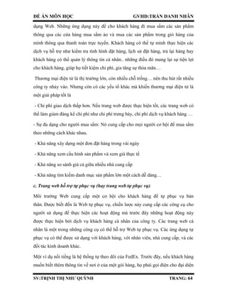 ĐỀ ÁN MÔN HỌC GVHD:TRẦN DANH NHÂN
SV:TRỊNH THỊ NHƯ QUỲNH TRANG: 64
dụng Web. Những ứng dụng này để cho khách hàng đi mua sắm các sản phẩm
thông qua các cửa hàng mua sắm ảo và mua các sản phẩm trong giỏ hàng của
mình thông qua thanh toán trực tuyến. Khách hàng có thể tự mình thực hiện các
dịch vụ hỗ trợ như kiểm tra tình hình đặt hàng, lịch sử đặt hàng, trả lại hàng hay
khách hàng có thể quản lý thông tin cá nhân.. những điều đó mang lại sự tiện lợi
cho khách hàng, giúp họ tiết kiệm chi phí, gia tăng sự thỏa mãn…
Thương mại điện tử là thị trường lớn, còn nhiều chỗ trống… nên thu hút rất nhiều
công ty nhảy vào. Nhưng còn có các yếu tố khác mà khiến thương mại điện tử là
một giải pháp tốt là
- Chi phí giao dịch thấp hơn. Nếu trang web được thực hiện tốt, các trang web có
thể làm giảm đáng kể chi phí như chi phí trưng bày, chi phí dịch vụ khách hàng …
- Sự đa dạng cho người mua sắm: Nó cung cấp cho mọi người cơ hội để mua sắm
theo những cách khác nhau.
- Khả năng xây dựng một đơn đặt hàng trong vài ngày
- Khả năng xem cấu hình sản phẩm và xem giá thực tế
- Khả năng so sánh giá cả giữa nhiều nhà cung cấp
- Khả năng tìm kiếm danh mục sản phẩm lớn một cách dễ dàng…
c. Trang web hỗ trợ tự phục vụ (hay trang web tự phục vụ)
Môi trường Web cung cấp một cơ hội cho khách hàng để tự phục vụ bản
thân. Được biết đến là Web tự phục vụ, chiến lược này cung cấp các công cụ cho
người sử dụng để thực hiện các hoạt động mà trước đây những hoạt động này
được thực hiện bởi dịch vụ khách hàng cá nhân của công ty. Các trang web cá
nhân là một trong những công cụ có thể hỗ trợ Web tự phục vụ. Các ứng dụng tự
phục vụ có thể được sử dụng với khách hàng, với nhân viên, nhà cung cấp, và các
đối tác kinh doanh khác.
Một ví dụ nổi tiếng là hệ thống tự theo dõi của FedEx. Trước đây, nếu khách hàng
muốn biết thêm thông tin về nơi ở của một gói hàng, họ phải gọi điện cho đại diện
 