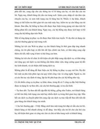 ĐỀ ÁN MÔN HỌC GVHD:TRẦN DANH NHÂN
SV:TRỊNH THỊ NHƯ QUỲNH TRANG: 65
phía đối tác, cung cấp cho các thông tin về lô hàng của họ, và chờ đợi câu trả
lời. Ngày nay, khách hàng chỉ cần vào trang web fedex.com, nhập số vận đơn vận
chuyển của họ, và xem tình trạng của lô hàng bao bì. Nhiều ví dụ khác, khách
hàng có thể kiểm tra thời gian tới của một máy bay, kiểm tra sự cân bằng của tài
khoản. Ban đầu, hệ thống tự theo dõi được thực hiện trong giọng nói dựa trên hệ
thống phản hồi của khách hàng. Ngày nay, các hệ thống này được tích hợp và bổ
sung cho hệ thống dựa trên Web.
Một số ứng dụng tự phục vụ chỉ được thực hiện trực tuyến. Ví dụ như sử dụng các
câu hỏi thường gặp tại một trang web.
Những lợi ích của Web tự phục vụ cho khách hàng là thời gian đáp ứng nhanh
chóng, trả lời phù hợp và đôi khi dữ liệu chính xác hơn, có khả năng cung cấp
thêm chi tiết, thất vọng ít hơn và hài lòng cao hơn.
Những lợi ích cho tổ chức là tiết kiệm chi phí thấp cung cấp dịch vụ, có khả năng
mở rộng quy mô dịch vụ mà không cần thêm nhân viên, tăng cường quan hệ đối
tác kinh doanh, và cải thiện chất lượng dịch vụ.
Không phải là dễ dàng để thực hiện các hệ thống tự phục vụ quy mô lớn. Họ đòi
hỏi một sự pha trộn phức tạp của quy trình công việc và công nghệ. Ngoài ra, chỉ
có các thủ tục xác định rõ ràng, lặp lại thì phù hợp cho các hệ thống như vậy.
Có rất nhiều công cụ tự phục vụ khác nhau, trong đó có 3 công cụ đặc biệt thường
được sử dụng là: tự theo dõi, các câu hỏi thường gặp, và tự cấu hình.
+ Tự theo dõi. Tự theo dõi đề cập đến hệ thống, giống như Fedex, nơi khách hàng
có thể tìm thấy tình trạng của một hay nhiều dịch vụ trong thời gian truy cập. Hầu
hết các dịch vụ chuyển phát lớn cung cấp các dịch vụ trực tiếp để theo dõi tiến độ
giao hàng cho khách hàng của mình.
+ Câu hỏi thường gặp – FAQ. Bằng cách làm một trang hỏi đáp có sẵn câu trả lời,
khách hàng có thể nhanh chóng và dễ dàng tìm thấy câu trả lời cho câu hỏi của
họ, tiết kiệm thời gian và công sức cho cả chủ sở hữu trang web và khách hàng.
 