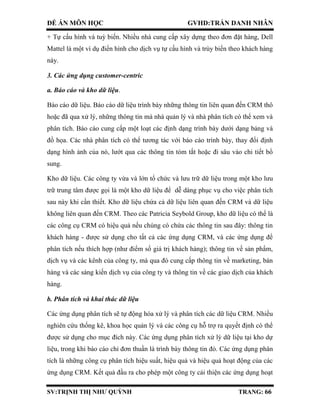 ĐỀ ÁN MÔN HỌC GVHD:TRẦN DANH NHÂN
SV:TRỊNH THỊ NHƯ QUỲNH TRANG: 66
+ Tự cấu hình và tuỳ biến. Nhiều nhà cung cấp xây dựng theo đơn đặt hàng, Dell
Mattel là một ví dụ điển hình cho dịch vụ tự cấu hình và trùy biến theo khách hàng
này.
3. Các ứng dụng customer-centric
a. Báo cáo và kho dữ liệu.
Báo cáo dữ liệu. Báo cáo dữ liệu trình bày những thông tin liên quan đến CRM thô
hoặc đã qua xử lý, những thông tin mà nhà quản lý và nhà phân tích có thể xem và
phân tích. Báo cáo cung cấp một loạt các định dạng trình bày dưới dạng bảng và
đồ họa. Các nhà phân tích có thể tương tác với báo cáo trình bày, thay đổi định
dạng hình ảnh của nó, lướt qua các thông tin tóm tắt hoặc đi sâu vào chi tiết bổ
sung.
Kho dữ liệu. Các công ty vừa và lớn tổ chức và lưu trữ dữ liệu trong một kho lưu
trữ trung tâm được gọi là một kho dữ liệu để dễ dàng phục vụ cho việc phân tích
sau này khi cần thiết. Kho dữ liệu chứa cả dữ liệu liên quan đến CRM và dữ liệu
không liên quan đến CRM. Theo các Patricia Seybold Group, kho dữ liệu có thể là
các công cụ CRM có hiệu quả nếu chúng có chứa các thông tin sau đây: thông tin
khách hàng - được sử dụng cho tất cả các ứng dụng CRM, và các ứng dụng để
phân tích nếu thích hợp (như điểm số giá trị khách hàng); thông tin về sản phẩm,
dịch vụ và các kênh của công ty, mà qua đó cung cấp thông tin về marketing, bán
hàng và các sáng kiến dịch vụ của công ty và thông tin về các giao dịch của khách
hàng.
b. Phân tích và khai thác dữ liệu
Các ứng dụng phân tích sẽ tự động hóa xử lý và phân tích các dữ liệu CRM. Nhiều
nghiên cứu thống kê, khoa học quản lý và các công cụ hỗ trợ ra quyết định có thể
được sử dụng cho mục đích này. Các ứng dụng phân tích xử lý dữ liệu tại kho dự
liệu, trong khi báo cáo chỉ đơn thuần là trình bày thông tin đó. Các ứng dụng phân
tích là những công cụ phân tích hiệu suất, hiệu quả và hiệu quả hoạt động của các
ứng dụng CRM. Kết quả đầu ra cho phép một công ty cải thiện các ứng dụng hoạt
 