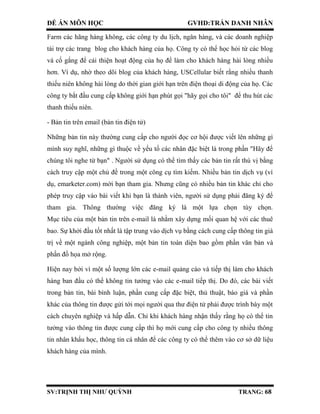ĐỀ ÁN MÔN HỌC GVHD:TRẦN DANH NHÂN
SV:TRỊNH THỊ NHƯ QUỲNH TRANG: 68
Farm các hãng hàng không, các công ty du lịch, ngân hàng, và các doanh nghiệp
tài trợ các trang blog cho khách hàng của họ. Công ty có thể học hỏi từ các blog
và cố gắng để cải thiện hoạt động của họ để làm cho khách hàng hài lòng nhiều
hơn. Ví dụ, nhờ theo dõi blog của khách hàng, USCellular biết rằng nhiều thanh
thiếu niên không hài lòng do thời gian giới hạn trên điện thoại di động của họ. Các
công ty bắt đầu cung cấp không giới hạn phút gọi "hãy gọi cho tôi" để thu hút các
thanh thiếu niên.
- Bản tin trên email (bản tin điện tử)
Những bản tin này thường cung cấp cho người đọc cơ hội được viết lên những gì
mình suy nghĩ, những gì thuộc về yếu tố các nhân đặc biệt là trong phần "Hãy để
chúng tôi nghe từ bạn" . Người sử dụng có thể tìm thấy các bản tin rất thú vị bằng
cách truy cập một chủ đề trong một công cụ tìm kiếm. Nhiều bản tin dịch vụ (ví
dụ, emarketer.com) mời bạn tham gia. Nhưng cũng có nhiều bản tin khác chỉ cho
phép truy cập vào bài viết khi bạn là thành viên, người sử dụng phải đăng ký để
tham gia. Thông thường việc đăng ký là một lựa chọn tùy chọn.
Mục tiêu của một bản tin trên e-mail là nhằm xây dựng mối quan hệ với các thuê
bao. Sự khởi đầu tốt nhất là tập trung vào dịch vụ bằng cách cung cấp thông tin giá
trị về một ngành công nghiệp, một bản tin toàn diện bao gồm phần văn bản và
phần đồ họa mở rộng.
Hiện nay bởi vì một số lượng lớn các e-mail quảng cáo và tiếp thị làm cho khách
hàng ban đầu có thể không tin tưởng vào các e-mail tiếp thị. Do đó, các bài viết
trong bản tin, bài bình luận, phần cung cấp đặc biệt, thủ thuật, báo giá và phần
khác của thông tin được gửi tới mọi người qua thư điện tử phải được trình bày một
cách chuyên nghiệp và hấp dẫn. Chỉ khi khách hàng nhận thấy rằng họ có thể tin
tưởng vào thông tin được cung cấp thì họ mới cung cấp cho công ty nhiều thông
tin nhân khẩu học, thông tin cá nhân để các công ty có thể thêm vào cơ sở dữ liệu
khách hàng của mình.
 