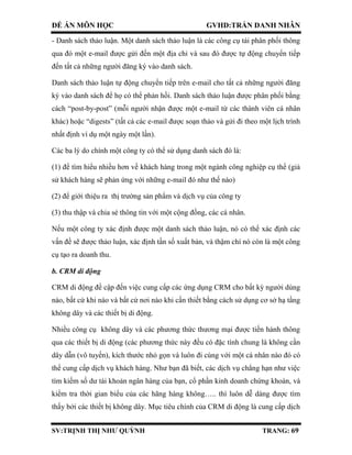 ĐỀ ÁN MÔN HỌC GVHD:TRẦN DANH NHÂN
SV:TRỊNH THỊ NHƯ QUỲNH TRANG: 69
- Danh sách thảo luận. Một danh sách thảo luận là các công cụ tái phân phối thông
qua đó một e-mail được gửi đến một địa chỉ và sau đó được tự động chuyển tiếp
đến tất cả những người đăng ký vào danh sách.
Danh sách thảo luận tự động chuyển tiếp trên e-mail cho tất cả những người đăng
ký vào danh sách để họ có thể phản hồi. Danh sách thảo luận được phân phối bằng
cách “post-by-post” (mỗi người nhận được một e-mail từ các thành viên cá nhân
khác) hoặc “digests” (tất cả các e-mail được soạn thảo và gửi đi theo một lịch trình
nhất định ví dụ một ngày một lần).
Các ba lý do chính một công ty có thể sử dụng danh sách đó là:
(1) để tìm hiểu nhiều hơn về khách hàng trong một ngành công nghiệp cụ thể (giả
sử khách hàng sẽ phản ứng với những e-mail đó như thế nào)
(2) để giới thiệu ra thị trường sản phẩm và dịch vụ của công ty
(3) thu thập và chia sẻ thông tin với một cộng đồng, các cá nhân.
Nếu một công ty xác định được một danh sách thảo luận, nó có thể xác định các
vấn đề sẽ được thảo luận, xác định tần số xuất bản, và thậm chí nó còn là một công
cụ tạo ra doanh thu.
b. CRM di động
CRM di động đề cập đến việc cung cấp các ứng dụng CRM cho bất kỳ người dùng
nào, bất cứ khi nào và bất cứ nơi nào khi cần thiết bằng cách sử dụng cơ sở hạ tầng
không dây và các thiết bị di động.
Nhiều công cụ không dây và các phương thức thương mại được tiến hành thông
qua các thiết bị di động (các phương thức này đều có đặc tính chung là không cần
dây dẫn (vô tuyến), kích thước nhỏ gọn và luôn đi cùng với một cá nhân nào đó có
thể cung cấp dịch vụ khách hàng. Như bạn đã biết, các dịch vụ chẳng hạn như việc
tìm kiếm số dư tài khoản ngân hàng của bạn, cổ phần kinh doanh chứng khoán, và
kiểm tra thời gian biểu của các hãng hàng không….. thì luôn dễ dàng được tìm
thấy bởi các thiết bị không dây. Mục tiêu chính của CRM di động là cung cấp dịch
 