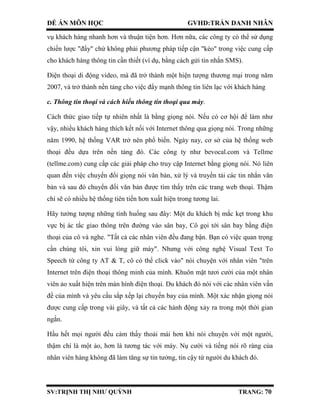 ĐỀ ÁN MÔN HỌC GVHD:TRẦN DANH NHÂN
SV:TRỊNH THỊ NHƯ QUỲNH TRANG: 70
vụ khách hàng nhanh hơn và thuận tiện hơn. Hơn nữa, các công ty có thể sử dụng
chiến lược "đẩy" chứ không phải phương pháp tiếp cận "kéo" trong việc cung cấp
cho khách hàng thông tin cần thiết (ví dụ, bằng cách gửi tin nhắn SMS).
Điện thoại di động video, mà đã trở thành một hiện tượng thương mại trong năm
2007, và trở thành nền tảng cho việc đẩy mạnh thông tin liên lạc với khách hàng
c. Thông tin thoại và cách hiểu thông tin thoại qua máy.
Cách thức giao tiếp tự nhiên nhất là bằng giọng nói. Nếu có cơ hội để làm như
vậy, nhiều khách hàng thích kết nối với Internet thông qua giọng nói. Trong những
năm 1990, hệ thống VAR trở nên phổ biến. Ngày nay, cơ sở của hệ thống web
thoại đều dựa trên nền tảng đó. Các công ty như bevocal.com và Tellme
(tellme.com) cung cấp các giải pháp cho truy cập Internet bằng giọng nói. Nó liên
quan đến việc chuyển đổi giọng nói văn bản, xử lý và truyền tải các tin nhắn văn
bản và sau đó chuyển đổi văn bản được tìm thấy trên các trang web thoại. Thậm
chí sẽ có nhiều hệ thống tiên tiến hơn xuất hiện trong tương lai.
Hãy tưởng tượng những tình huống sau đây: Một du khách bị mắc kẹt trong khu
vực bị ác tắc giao thông trên đường vào sân bay, Cô gọi tới sân bay bằng điện
thoại của cô và nghe. "Tất cả các nhân viên đều đang bận. Bạn có việc quan trọng
cần chúng tôi, xin vui lòng giữ máy". Nhưng với công nghệ Visual Text To
Speech từ công ty AT & T, cô có thể click vào" nói chuyện với nhân viên "trên
Internet trên điện thoại thông minh của mình. Khuôn mặt tươi cười của một nhân
viên ảo xuất hiện trên màn hình điện thoại. Du khách đó nói với các nhân viên vấn
đề của mình và yêu cầu sắp xếp lại chuyến bay của mình. Một xác nhận giọng nói
được cung cấp trong vài giây, và tất cả các hành động xảy ra trong một thời gian
ngắn.
Hầu hết mọi người đều cảm thấy thoải mái hơn khi nói chuyện với một người,
thậm chí là một ảo, hơn là tương tác với máy. Nụ cười và tiếng nói rõ ràng của
nhân viên hàng không đã làm tăng sự tin tưởng, tin cậy từ người du khách đó.
 
