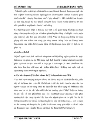 ĐỀ ÁN MÔN HỌC GVHD:TRẦN DANH NHÂN
SV:TRỊNH THỊ NHƯ QUỲNH TRANG: 71
Phân tích ngôn ngữ thoại, một thiết bị có màn hình sử dụng sử dụng ngôn ngữ văn
bản sẽ phân tích tiếng nói của người gọi đến các trung tâm và nhận ra các từ quen
thuộc như là “ cần gặp điện thoại viên”, “gặp vấn đề”… Một thiết bị khác là máy
dò cảm xúc, mà có thể theo dõi số lượng lời thoại và đưa ra một cảnh báo tới các
nhà quản lý về sự giận dữ của các khách hàng.
Các hội thoại được nhận ra bởi các máy tính là rất quan trọng đến hiệu quả hoạt
động của trung tâm cuộc gọi bởi vì nó giúp cắt giảm đáng kể chi phí và cho phép
các phản hồi vào thời gian sớm nhất có thể. Việc sử dụng cổng thông tin bằng
giọng nói như tellme.com đang gia tăng nhanh chóng. Mặc dù không hoàn
hảo,nhưng việc nhận dự liệu dạng tiếng nói là rất quan trọng đối với dịch vụ tự
phục vụ.
d. Ngôn ngữ dịch
Một số người thích dịch vụ khách hàng được thể hiện bằng ngôn ngữ bản địa hoặc
là theo sự lựa chọn của họ. Một trang web dịch thuật là vô cùng hữu ích trong việc
phục vụ khách du lịch. Một thiết bị được gọi là InfoScope (từ IBM) có thể đọc các
dấu hiệu, thực đơn nhà hàng, và văn bản khác được viết bằng một ngôn ngữ và
dịch chúng thành nhiều ngôn ngữ khác.
e. Vai trò của quản lý tri thức và các đại lý thông minh trong CRM
Việc định tuyến tự động hoá yêu cầu và trả lời các truy vấn đòi hỏi kiến thức, điều
này có thể được tạo ra từ dữ liệu lịch sử và từ kiến thức chuyên môn của con
người và được lưu trữ trong cơ sở dữ liệu kiến thức để sử dụng bất cứ khi nào cần
thiết như khi trả lời các “câu trả lời câu hỏi thường gặp –FAQs” hoặc các thông
tin chi tiết về sản phẩm theo yêu cầu của khách hàng. Các công ty cần phải
tự động hoá việc cung cấp các kiến thức như vậy để giảm các chi phí. Các đại lý
thông minh sẽ hỗ trợ các cơ chế định tuyến yêu cầu, trả lời tự động…. Một số trạm
trả lời tự động sử dụng các đại lý như là các trạm trung gian nhận ra các từ khóa
để đoán được truy vấn nhờ đó câu trả lời có thể đúng tới 80% trường hợp.
 