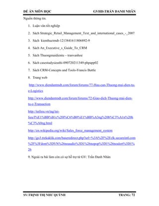 ĐỀ ÁN MÔN HỌC GVHD:TRẦN DANH NHÂN
SV:TRỊNH THỊ NHƯ QUỲNH TRANG: 72
Nguồn thông tin.
1. Luận văn tốt nghiệp
2. Sách Strategic_Retail_Management_Text_and_international_cases_-_2007
3. Sách kienthuctmdt-1213841611806892-9
4. Sách An_Executive_s_Guide_To_CRM
5. Sách Thuongmaidientu – tranvanhoe
6. Sách casestudysieuthi-090720211349-phpapp02
7. Sách CRM-Concepts and Tools-Francis Buttle
8. Trang web
http://www.diendantmdt.com/forum/forums/77-Hau-can-Thuong-mai-dien-tu-
e-Logistics
http://www.diendantmdt.com/forum/forums/72-Giao-dich-Thuong-mai-dien-
tu-e-Transaction
http://tailieu.vn/tag/tai-
lieu/l%E1%BB%B1c%20l%C6%B0%E1%BB%A3ng%20b%C3%A1n%20h
%C3%A0ng.html
http://en.wikipedia.org/wiki/Sales_force_management_system
http://go3.trekaklik.com/baseredirect.php?url=%3A%2F%2Fclk.secureintl.com
%2F%3Fdom%3DVN%26noaudio%3D1%26nopop%3D1%26noalert%3D1%
26
9. Ngoài ra bài làm còn có sự hỗ trợ từ GV: Trần Danh Nhân
 