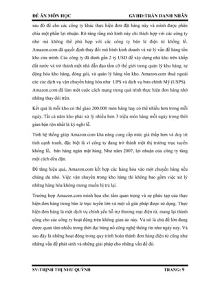 ĐỀ ÁN MÔN HỌC GVHD:TRẦN DANH NHÂN
SV:TRỊNH THỊ NHƯ QUỲNH TRANG: 9
sau đó để cho các công ty khác thực hiện đơn đặt hàng này và mình được phân
chia một phần lợi nhuận. Rõ ràng rằng mô hình này chỉ thích hợp với các công ty
nhỏ mà không thể phù hợp với các công ty bán lẻ điện tử khổng lồ.
Amazon.com đã quyết định thay đổi mô hình kinh doanh và xử lý vấn đề hàng tồn
kho của mình. Các công ty đã dành gần 2 tỷ USD để xây dựng nhà kho trên khắp
đất nước và trở thành một nhà dẫn đạo tầm cỡ thế giới trong quản lý kho hàng, tự
động hóa kho hàng, đóng gói, và quản lý hàng tồn kho. Amazon.com thuê ngoài
các các dịch vụ vận chuyển hàng hóa như UPS và dịch vụ bưu chính Mỹ (USPS).
Amazon.com đã làm một cuộc cách mạng trong quá trình thực hiện đơn hàng nhờ
những thay đổi trên.
Kết quả là mỗi kho có thể giao 200.000 món hàng hay có thể nhiều hơn trong mỗi
ngày. Tất cả năm kho phải xử lý nhiều hơn 3 triệu món hàng mỗi ngày trong thời
gian bận rộn nhất là kỳ nghỉ lễ.
Tính hệ thống giúp Amazon.com khả năng cung cấp mức giá thấp hơn và duy trì
tính cạnh tranh, đặc biệt là vì công ty đang trở thành một thị trường trực tuyến
khổng lồ, bán hàng ngàn mặt hàng. Như năm 2007, lợi nhuận của công ty tăng
một cách đều đặn.
Để tăng hiệu quả, Amazon.com kết hợp các hàng hóa vào một chuyến hàng nếu
chúng đủ nhỏ. Việc vận chuyển trong kho hàng thì không bao gồm việc xử lý
những hàng hóa không mong muốn bị trả lại.
Trường hợp Amazon.com minh họa cho tầm quan trọng và sự phức tạp của thực
hiện đơn hàng trong bán lẻ trực tuyến lớn và một số giải pháp được sử dụng. Thực
hiện đơn hàng là một dịch vụ chính yếu hỗ trợ thương mại điện tử, mang lại thành
công cho các công ty hoạt động trên không gian ảo này. Và nó là chủ đề lớn đang
được quan tâm nhiều trong thời đại bùng nổ công nghệ thông tin như ngày nay. Và
sau đây là những hoạt động trong quy trình hoàn thành đơn hàng điện tử cũng như
những vấn đề phát sinh và những giải pháp cho những vấn đề đó.
 