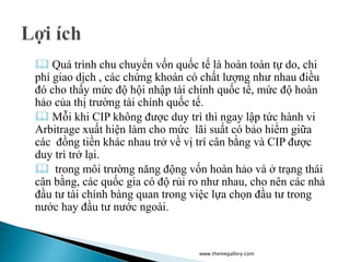  Quá trình chu chuyển vốn quốc tế là hoàn toàn tự do, chi
phí giao dịch , các chứng khoán có chất lượng như nhau điều
đó cho thấy mức độ hội nhập tài chính quốc tế, mức độ hoàn
hảo của thị trường tài chính quốc tế.
 Mỗi khi CIP không được duy trì thì ngay lập tức hành vi
Arbitrage xuất hiện làm cho mức lãi suất có bảo hiểm giữa
các đồng tiền khác nhau trở về vị trí cân bằng và CIP được
duy trì trở lại.
 trong môi trường năng động vốn hoàn hảo và ở trạng thái
cân bằng, các quốc gia có độ rủi ro như nhau, cho nên các nhà
đầu tư tài chính bàng quan trong việc lựa chọn đầu tư trong
nước hay đầu tư nước ngoài.
www.themegallery.com
 