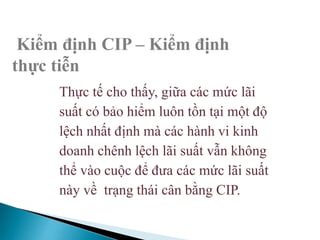 Kiểm định CIP – Kiểm định
thực tiễn
Thực tế cho thấy, giữa các mức lãi
suất có bảo hiểm luôn tồn tại một độ
lệch nhất định mà các hành vi kinh
doanh chênh lệch lãi suất vẫn không
thể vào cuộc để đưa các mức lãi suất
này về trạng thái cân bằng CIP.
 