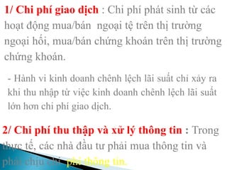 1/ Chi phí giao dịch : Chi phí phát sinh từ các
hoạt động mua/bán ngoại tệ trên thị trường
ngoại hối, mua/bán chứng khoán trên thị trường
chứng khoán.
- Hành vi kinh doanh chênh lệch lãi suất chỉ xảy ra
khi thu nhập từ việc kinh doanh chênh lệch lãi suất
lớn hơn chi phí giao dịch.
2/ Chi phí thu thập và xử lý thông tin : Trong
thực tế, các nhà đầu tư phải mua thông tin và
phải chịu chi phí thông tin.
 