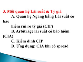 3. Mối quan hệ Lãi suất & Tỷ giá
A. Quan hệ Ngang bằng Lãi suất có
bảo
hiểm rủi ro tỷ giá (CIP)
B. Arbitrage lãi suất có bảo hiểm
(CIA)
C. Kiểm định CIP
D. Ứng dụng: CIA khi có spread
 