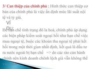 3/ Can thiệp của chính phủ : Hình thức can thiệp cơ
bản của chính phủ là việc ấn định mức lãi suất nội
tệ và tỷ giá.
Để hạn chế tình trạng đô la hoá, chính phủ áp dụng
các biện pháp kiểm soát ngoại hối như hạn chế việc
mua ngoại tệ, buộc các khoản thu ngoại tệ phải kết
hối trong một thời gian nhất định, kết quả là đầu tư
ra nước ngoài bị hạn chế => do các rào cản hành
chính nên kinh doanh chênh lệch giá vẫn không thể
vào cuộc.
VÍ
DỤ:
 