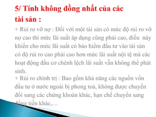 5/ Tính không đồng nhất của các
tài sản :
+ Rủi ro vỡ nợ : Đối với một tài sản có mức độ rủi ro vỡ
nợ cao thì mức lãi suất áp dụng cũng phải cao, điều này
khiến cho mức lãi suất có bảo hiểm đầu tư vào tài sản
có độ rủi ro cao phải cao hơn mức lãi suất nội tệ mà các
hoạt động đầu cơ chênh lệch lãi suất vẫn không thể phát
sinh.
+ Rủi ro chính trị : Bao gồm khả năng các nguồn vốn
đầu tư ở nước ngoài bị phong toả, không được chuyển
đổi sang các chứng khoán khác, hạn chế chuyển sang
đồng tiền khác,…
 