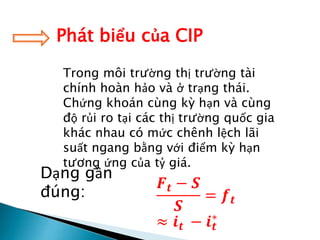 Phát biểu của CIP
Trong môi trường thị trường tài
chính hoàn hảo và ở trạng thái.
Chứng khoán cùng kỳ hạn và cùng
độ rủi ro tại các thị trường quốc gia
khác nhau có mức chênh lệch lãi
suất ngang bằng với điểm kỳ hạn
tương ứng của tỷ giá.
𝑭 𝒕 − 𝑺
𝑺
= 𝒇 𝒕
≈ 𝒊 𝒕 − 𝒊 𝒕
∗
Dạng gần
đúng:
 