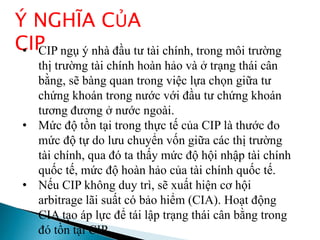 Ý NGHĨA CỦA
CIP• CIP ngụ ý nhà đầu tư tài chính, trong môi trường
thị trường tài chính hoàn hảo và ở trạng thái cân
bằng, sẽ bàng quan trong việc lựa chọn giữa tư
chứng khoán trong nước với đầu tư chứng khoán
tương đương ở nước ngoài.
• Mức độ tồn tại trong thực tế của CIP là thước đo
mức độ tự do lưu chuyển vốn giữa các thị trường
tài chính, qua đó ta thấy mức độ hội nhập tài chính
quốc tế, mức độ hoàn hảo của tài chính quốc tế.
• Nếu CIP không duy trì, sẽ xuất hiện cơ hội
arbitrage lãi suất có bảo hiểm (CIA). Hoạt động
CIA tạo áp lực để tái lập trạng thái cân bằng trong
đó tồn tại CIP.
 
