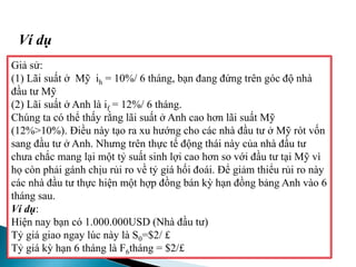 Giả sử:
(1) Lãi suất ở Mỹ ih = 10%/ 6 tháng, bạn đang đứng trên góc độ nhà
đầu tư Mỹ
(2) Lãi suất ở Anh là if = 12%/ 6 tháng.
Chúng ta có thể thấy rằng lãi suất ở Anh cao hơn lãi suất Mỹ
(12%>10%). Điều này tạo ra xu hướng cho các nhà đầu tư ở Mỹ rót vốn
sang đầu tư ở Anh. Nhưng trên thực tế động thái này của nhà đầu tư
chưa chắc mang lại một tỷ suất sinh lợi cao hơn so với đầu tư tại Mỹ vì
họ còn phải gánh chịu rủi ro về tỷ giá hối đoái. Để giảm thiểu rủi ro này
các nhà đầu tư thực hiện một hợp đồng bán kỳ hạn đồng bảng Anh vào 6
tháng sau.
Ví dụ:
Hiện nay bạn có 1.000.000USD (Nhà đầu tư)
Tỷ giá giao ngay lúc này là S0=$2/ £
Tỷ giá kỳ hạn 6 tháng là F6tháng = $2/£
Ví dụ
 