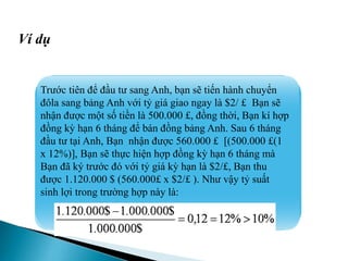 Trước tiên để đầu tư sang Anh, bạn sẽ tiến hành chuyển
đôla sang bảng Anh với tỷ giá giao ngay là $2/ £ Bạn sẽ
nhận được một số tiền là 500.000 £, đồng thời, Bạn kí hợp
đồng kỳ hạn 6 tháng để bán đồng bảng Anh. Sau 6 tháng
đầu tư tại Anh, Bạn nhận được 560.000 £ [(500.000 £(1
x 12%)], Bạn sẽ thực hiện hợp đồng kỳ hạn 6 tháng mà
Bạn đã ký trước đó với tỷ giá kỳ hạn là $2/£, Bạn thu
được 1.120.000 $ (560.000£ x $2/£ ). Như vậy tỷ suất
sinh lợi trong trường hợp này là:
Ví dụ
 