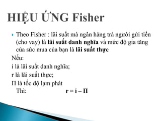 Theo Fisher : lãi suất mà ngân hàng trả người gửi tiền
(cho vay) là lãi suất danh nghĩa và mức độ gia tăng
của sức mua của bạn là lãi suất thực
Nếu:
i là lãi suất danh nghĩa;
r là lãi suất thực;
Π là tốc độ lạm phát
Thì: r = i – Π
 