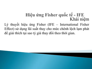 Khái niệm
Lý thuyết hiệu ứng Fisher (IFE – International Fisher
Effect) sử dụng lãi suất thay cho mức chênh lệch lạm phát
để giải thích tại sao tỷ giá thay đổi theo thời gian.
 