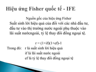 Nguồn gốc của hiệu ứng Fisher
Suất sinh lời hiệu quả của đối với các nhà đầu tư,
đầu tư vào thị trường nước ngoài phụ thuộc vào
lãi suất nướcngoài, tỷ lệ thay đổi đồng ngoại tệ.
r = (1+if)(1+ef)-1
Trong đó: r là suất sinh lời hiệu quả
if là lãi suất nước ngoài
ef là tỷ lệ thay đổi đồng ngoại tệ
 