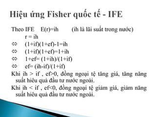 Theo IFE E(r)=ih (ih là lãi suất trong nước)
r = ih
 (1+if)(1+ef)-1=ih
 (1+if)(1+ef)=1+ih
 1+ef= (1+ih)/(1+if)
 ef= (ih-if)/(1+if)
Khi ih > if , ef>0, đồng ngoại tệ tăng giá, tăng năng
suất hiêu quả đầu tư nước ngoài.
Khi ih < if , ef<0, đồng ngoại tệ giảm giá, giảm năng
suất hiêu quả đầu tư nước ngoài.
 