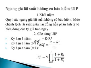 1.Khái niệm
Quy luật ngang giá lãi suất không có bảo hiểm: Mức
chênh lệch lãi suất giữa hai đồng tiền phản ánh tỷ lệ
biến động của tỷ giá trao ngay .
2. Các dạng UIP
 Kỳ hạn 1 năm: = R-R*
 Kỳ hạn t năm (t<1):
 Kỳ hạn t năm (t>1):
 
