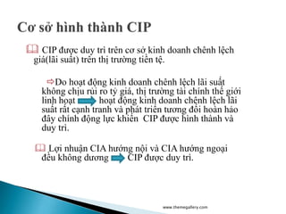  CIP được duy trì trên cơ sở kinh doanh chênh lệch
giá(lãi suất) trên thị trường tiền tệ.
Do hoạt động kinh doanh chênh lệch lãi suất
không chịu rủi ro tỷ giá, thị trường tài chính thế giới
linh hoạt hoạt động kinh doanh chênh lệch lãi
suất rất cạnh tranh và phát triển tương đối hoàn hảo
đây chính động lực khiến CIP được hình thành và
duy trì.
 Lợi nhuận CIA hướng nội và CIA hướng ngoại
đều không dương CIP được duy trì.
www.themegallery.com
 