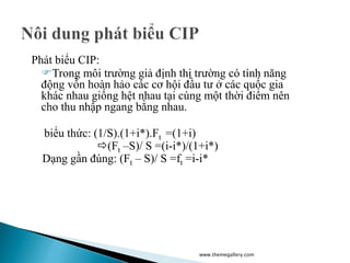 Phát biểu CIP:
Trong môi trường giả định thị trường có tính năng
động vốn hoàn hảo các cơ hội đầu tư ở các quốc gia
khác nhau giống hệt nhau tại cùng một thời điểm nên
cho thu nhập ngang bằng nhau.
biểu thức: (1/S).(1+i*).Ft =(1+i)
(Ft –S)/ S =(i-i*)/(1+i*)
Dạng gần đúng: (Ft – S)/ S =ft =i-i*
www.themegallery.com
 