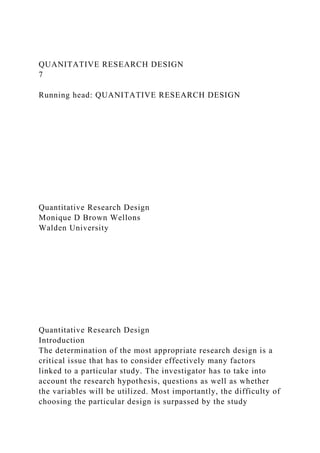 QUANITATIVE RESEARCH DESIGN
7
Running head: QUANITATIVE RESEARCH DESIGN
Quantitative Research Design
Monique D Brown Wellons
Walden University
Quantitative Research Design
Introduction
The determination of the most appropriate research design is a
critical issue that has to consider effectively many factors
linked to a particular study. The investigator has to take into
account the research hypothesis, questions as well as whether
the variables will be utilized. Most importantly, the difficulty of
choosing the particular design is surpassed by the study
 