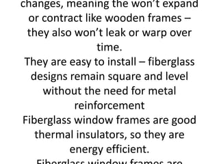changes, meaning the won’t expand
or contract like wooden frames –
they also won’t leak or warp over
time.
They are easy to install – fiberglass
designs remain square and level
without the need for metal
reinforcement
Fiberglass window frames are good
thermal insulators, so they are
energy efficient.
 