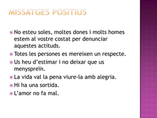  No

esteu soles, moltes dones i molts homes
estem al vostre costat per denunciar
aquestes actituds.
 Totes les persones es mereixen un respecte.
 Us heu d‟estimar i no deixar que us
menyspreïn.
 La vida val la pena viure-la amb alegria.
 Hi ha una sortida.
 L‟amor no fa mal.

 