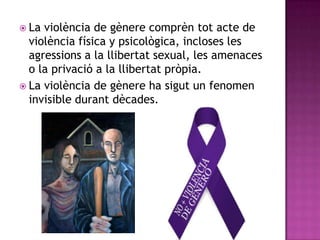  La

violència de gènere comprèn tot acte de
violència física y psicològica, incloses les
agressions a la llibertat sexual, les amenaces
o la privació a la llibertat pròpia.
 La violència de gènere ha sigut un fenomen
invisible durant dècades.

 