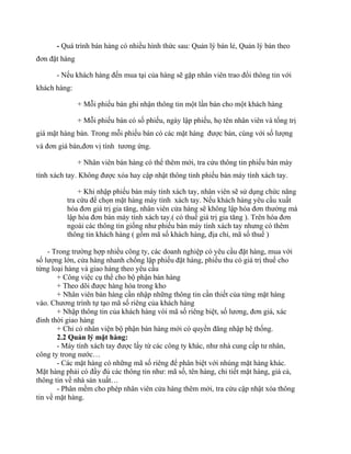 - Quá trình bán hàng có nhiều hình thức sau: Quản lý bán lẻ, Quản lý bán theo
đơn đặt hàng

      - Nếu khách hàng đến mua tại của hàng sẽ gặp nhân viên trao đổi thông tin với
khách hàng:

               + Mỗi phiếu bán ghi nhận thông tin một lần bán cho một khách hàng

               + Mỗi phiếu bán có số phiếu, ngày lập phiếu, họ tên nhân viên và tổng trị
giá mặt hàng bán. Trong mỗi phiếu bán có các mặt hàng được bán, cùng với số lượng
và đơn giá bán,đơn vị tính tương ứng.

               + Nhân viên bán hàng có thể thêm mới, tra cứu thông tin phiếu bán máy
tính xách tay. Không được xóa hay cập nhật thông tinh phiếu bán máy tính xách tay.

              + Khi nhập phiếu bán máy tính xách tay, nhân viên sẽ sử dụng chức năng
          tra cứu để chọn mặt hàng máy tính xách tay. Nếu khách hàng yêu cầu xuất
          hóa đơn giá trị gia tăng, nhân viên cửa hàng sẽ không lập hóa đơn thường mà
          lập hóa đơn bán máy tính xách tay.( có thuế giá trị gia tăng ). Trên hóa đơn
          ngoài các thông tin giống như phiếu bán máy tính xách tay nhưng có thêm
          thông tin khách hàng ( gồm mã số khách hàng, địa chỉ, mã số thuế )

    - Trong trường hợp nhiều công ty, các doanh nghiệp có yêu cầu đặt hàng, mua với
số lượng lớn, cửa hàng nhanh chống lập phiếu đặt hàng, phiếu thu có giá trị thuế cho
từng loại hàng và giao hàng theo yêu cầu
       + Công việc cụ thể cho bộ phận bán hàng
       + Theo dõi được hàng hóa trong kho
       + Nhân viên bán hàng cần nhập những thông tin cần thiết của từng mặt hàng
vào. Chương trình tự tạo mã số riêng của khách hàng
       + Nhập thông tin của khách hàng vói mã số riêng biệt, số lương, đơn giá, xác
đinh thời giao hàng
       + Chỉ có nhân viện bộ phận bán hàng mới có quyền đăng nhập hệ thống.
       2.2 Quản lý mặt hàng:
       - Máy tính xách tay được lấy từ các công ty khác, như nhà cung cấp tư nhân,
công ty trong nước…
       - Các mặt hàng có những mã số riêng để phân biệt với nhúng mặt hàng khác.
Mặt hàng phải có đầy đủ các thông tin như: mã số, tên hàng, chi tiết mặt hàng, giá cả,
thông tin về nhà sản xuất…
       - Phân mềm cho phép nhân viên cửa hàng thêm mới, tra cứu cập nhật xóa thông
tin về mặt hàng.
 