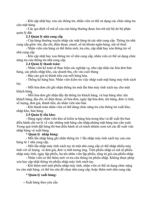 - Khi cập nhật hay xóa các thông tin, nhấn viên có thể sử dụng các chức năng tra
cứu mặt hàng.
       - Các qui định về mã số của cửa hàng thường được lưu trữ nội bộ do bộ phận
quản lý đặt.
       2.3 Quản lý nhà cung cấp
       - Cửa hàng thường xuyên nhập các mặt hàng từ các nhà cung cấp. Thông tin nhà
cung cấp gồm: tên, địa chỉ, điện thoại, email, số tài khoản ngân hàng, mã số thuế.
       - Nhân viên cửa hàng có thể thêm mới, tra cứu, cập nhật hay xóa thông tin về
nhà cung cấp.
       - Khi cập nhật hay xoa thông tin về nhà cung cấp, nhân viên có thể sử dụng chức
năng tra cứu thông tin nhà cung cấp.
       2.4 Quản lý thanh toán:
       - Nhân viên kế toán sẽ thực hiện các nghiệp vụ, như cập nhật các hóa đơn bán
hàng, các phiếu nhập kho, các doanh thu, chi vào cuối tháng
       - Báo cáo giá trị thành tiền của mỗi hàng hóa.
       - Thống kê hàng hóa: Nhân viên kiểm tra việc nhập xuât mặt hàng máy tính xách
tay.
       - Mỗi hóa đơn chỉ ghi nhận thông tin một lần bán máy tính xách tay cho một
khách hàng.
       - Mỗi hóa đơn ghi nhận đầy đủ thông tin khách hàng, và loại hàng như: tên
khách hàng, địa chỉ, số điện thoại, số hóa đơn, ngày lập hóa đơn, tên hàng, đơn vị tính,
số lượng, đơn giá, thành tiền, do nhân viên nào bán.
       - Khi thanh toán nhân viên có thể dùng chức năng tra cứu thông tin xuất kho,
nhập kho, bán hàng.
       2.5 Quản lý tồn kho:
       - Hàng ngày nhân viên kho sẽ kiểm ta hàng hóa trong kho và đề xuất lên ban
điều hành cần xử lý về việc những mặt hàng cần nhập,nhứng mặt hàng nào cần xuât.
Trong quá trình đặt hàng thì ban điều hành sẽ có trách nhiệm xem xét các đề xuất việc
nhập hàng và xuất hàng.
       * Quản lý nhâp hàng:
       - Mỗi lần nhập hàng ghi nhân thông tin 1 lần nhập máy tính xách tay của cửa
hàng từ 1 nhà cung cấp.
       - Mổi lần nhập máy tính xách tay từ một nhà cung cấp có thể nhập nhiều máy
tính với số lượng và đơn giá, đơn vị tính tương ứng. Trên phiếu nhập có mã số phiếu
nhập máy tính, ngày lập phiếu, họ tên nhân viên lập phiếu, tổng trị giá của phiếu nhập
       - Nhân viến có thể thêm mới và tra cứu thông tin phiếu nhập. Không được phép
xóa hay cập nhật thông tin phiếu nhập máy tính xách tay.
       - Khi thêm mới một phiếu nhập máy tính, nhân viên có thể sử dụng chức năng
tra cứu mặt hàng, có thể tra cứu để chọn nhà cung cấp, hoặc thêm mới nhà cung cấp.
      * Quản lý xuất hàng:

     - Xuất hàng theo yêu cầu
 