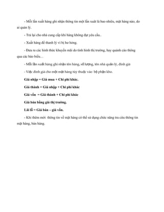 - Mỗi lần xuất hàng ghi nhận thông tin một lần xuât là bao nhiêu, mặt hàng nào, do
ai quản lý.

     - Trả lại cho nhà cung cấp khi hàng không đạt yêu cầu..

     - Xuất hàng để thanh lý vì bị hư hỏng.

     - Đưa ra các hình thức khuyến mãi do tình hình thị trường, hay quảnh cáo thông
qua các báo biểu…

     - Mỗi lần xuất hàng ghi nhận tên hàng, số lượng, tên nhà quản lý, đinh giá

     - Việc đinh giá cho một mặt hàng tùy thuộc vào bộ phận kho.

     Giá nhập = Giá mua + Chi phí khác.

     Giá thành = Giá nhập + Chi phí khác

     Giá vốn = Giá thành + Chi phí khác

     Giá bán bằng giá thị trường.

     Lãi lỗ = Giá bán – giá vốn.

     - Khi thêm mới thông tin về mặt hàng có thể sử dụng chức năng tra cứu thông tin
mặt hàng, bán hàng.
 
