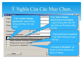 Ý Nghĩa Của Các Mục Chọn.
User must change
password at next logon
: người dùng phải thay đổi
mật khẩu tại lần đang nhập
kế tiếp.
- User cannot change
password : người dùng
không thể thay đổi mật
khẩu.
- Password never exprires
: mật khẩu không bao giờ
hết hạn.
- Account is disabled : tài
khoản bị khóa (không cho
phép sử dụng).
 