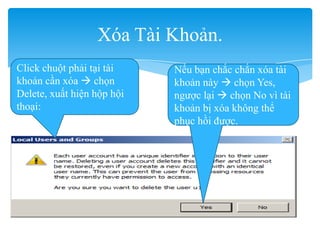 Xóa Tài Khoản.
Click chuột phải tại tài
khoản cần xóa  chọn
Delete, xuất hiện hộp hội
thoại:
Nếu bạn chắc chắn xóa tài
khoản này  chọn Yes,
ngược lại  chọn No vì tài
khoản bị xóa không thể
phục hồi được.
 